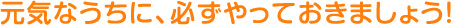 元気なうちに、必ずやっておきましょう！